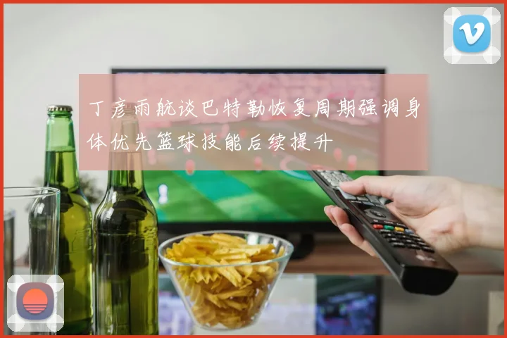 丁彦雨航谈巴特勒恢复周期强调身体优先篮球技能后续提升