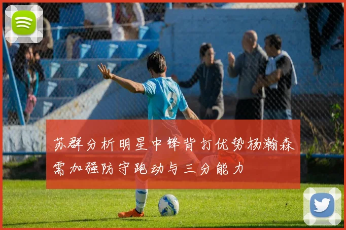 苏群分析明星中锋背打优势杨瀚森需加强防守跑动与三分能力