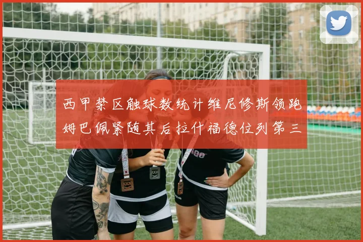 西甲禁区触球数统计维尼修斯领跑姆巴佩紧随其后拉什福德位列第三