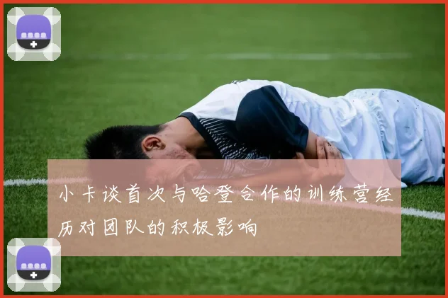 小卡谈首次与哈登合作的训练营经历对团队的积极影响