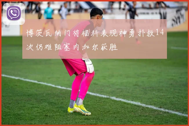 博茨瓦纳门将福科表现神勇扑救14次仍难阻塞内加尔获胜
