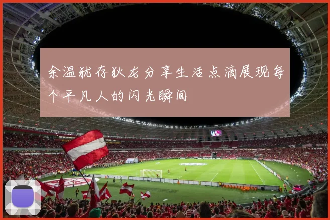 余温犹存狄龙分享生活点滴展现每个平凡人的闪光瞬间