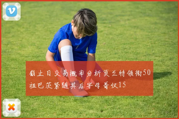 截止日交易概率分析莫兰特领衔50祖巴茨紧随其后字母哥仅15