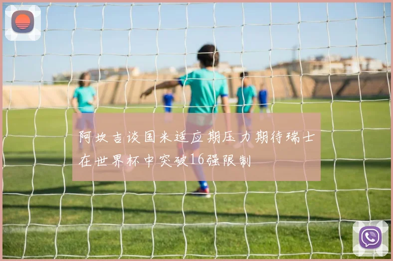阿坎吉谈国米适应期压力期待瑞士在世界杯中突破16强限制