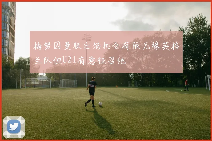 梅努因曼联出场机会有限无缘英格兰队但U21有意征召他