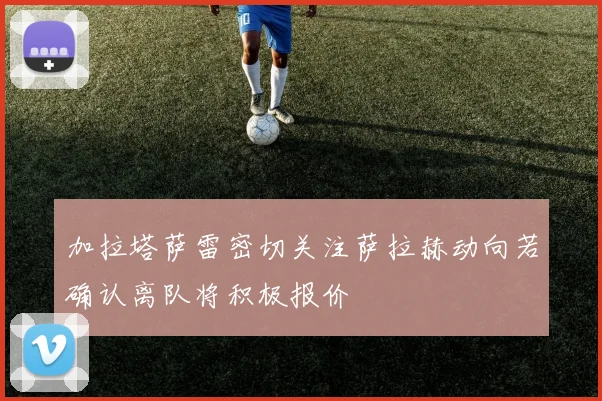 加拉塔萨雷密切关注萨拉赫动向若确认离队将积极报价